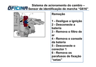 Remoção
1 - Desligue a ignição
2 - Desconecte a
bateria
3 - Remova o filtro de
ar
4 - Remova o console
da bateria
5 - Desconecte o
conector 1
6 - Remova os
parafusos de fixação
“setas”
Sistema de acionamento do cambio –
Sensor de identificação de marcha “G616”
 