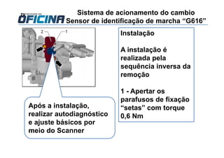 Instalação
A instalação é
realizada pela
sequência inversa da
remoção
1 - Apertar os
parafusos de fixação
“setas” com torque
0,6 Nm
Sistema de acionamento do cambio
Sensor de identificação de marcha “G616”
Após a instalação,
realizar autodiagnóstico
e ajuste básicos por
meio do Scanner
 