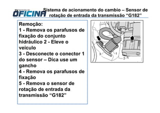 Sistema de acionamento do cambio – Sensor de
rotação de entrada da transmissão “G182”
Remoção:
1 - Remova os parafusos de
fixação do conjunto
hidráulico 2 - Eleve o
veículo
3 - Desconecte o conector 1
do sensor – Dica use um
gancho
4 - Remova os parafusos de
fixação
5 - Remova o sensor de
rotação de entrada da
transmissão “G182”
 