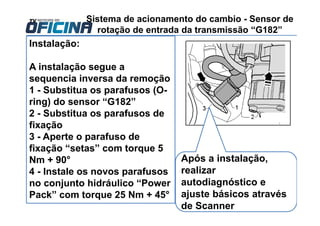 Sistema de acionamento do cambio - Sensor de
rotação de entrada da transmissão “G182”
Instalação:
A instalação segue a
sequencia inversa da remoção
1 - Substitua os parafusos (O-
ring) do sensor “G182”
2 - Substitua os parafusos de
fixação
3 - Aperte o parafuso de
fixação “setas” com torque 5
Nm + 90°
4 - Instale os novos parafusos
no conjunto hidráulico “Power
Pack” com torque 25 Nm + 45°
Após a instalação,
realizar
autodiagnóstico e
ajuste básicos através
de Scanner
 