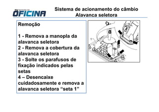 Remoção
1 - Remova a manopla da
alavanca seletora
2 - Remova a cobertura da
alavanca seletora
3 - Solte os parafusos de
fixação indicados pelas
setas
4 – Desencaixe
cuidadosamente e remova a
alavanca seletora “seta 1”
Sistema de acionamento do câmbio
Alavanca seletora
 