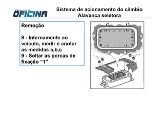 Remoção
8 - Internamente ao
veículo, medir e anotar
as medidas a,b,c
9 - Soltar as porcas de
fixação “1”
Sistema de acionamento do câmbio
Alavanca seletora
 