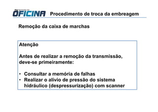 Remoção da caixa de marchas
Atenção
Antes de realizar a remoção da transmissão,
deve-se primeiramente:
• Consultar a memória de falhas
• Realizar o alívio de pressão do sistema
hidráulico (despressurização) com scanner
Procedimento de troca da embreagem
 