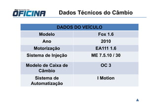 Dados Técnicos do Câmbio
DADOS DO VEÍCULO
Modelo Fox 1.6
Ano 2010
Motorização EA111 1.6
Sistema de Injeção ME 7.5.10 / 30
Modelo de Caixa de
Câmbio
OC 3
Sistema de
Automatização
I Motion
 