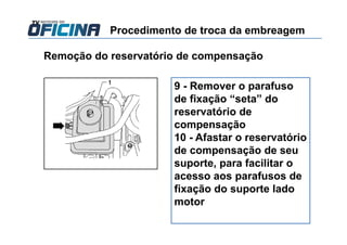 Remoção do reservatório de compensação
9 - Remover o parafuso
de fixação “seta” do
reservatório de
compensação
10 - Afastar o reservatório
de compensação de seu
suporte, para facilitar o
acesso aos parafusos de
fixação do suporte lado
motor
Procedimento de troca da embreagem
 