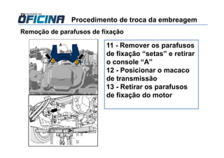 Remoção de parafusos de fixação
11 - Remover os parafusos
de fixação “setas” e retirar
o console “A”
12 - Posicionar o macaco
de transmissão
13 - Retirar os parafusos
de fixação do motor
Procedimento de troca da embreagem
 