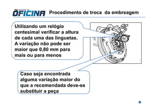 Utilizando um relógio
centesimal verificar a altura
de cada uma das linguetas.
A variação não pode ser
maior que 0,80 mm para
mais ou para menos
Caso seja encontrada
alguma variação maior do
que a recomendada deve-se
substituir a peça
Procedimento de troca da embreagem
 