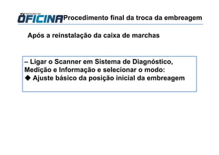 Após a reinstalação da caixa de marchas
– Ligar o Scanner em Sistema de Diagnóstico,
Medição e Informação e selecionar o modo:
◆ Ajuste básico da posição inicial da embreagem
Procedimento final da troca da embreagem
 