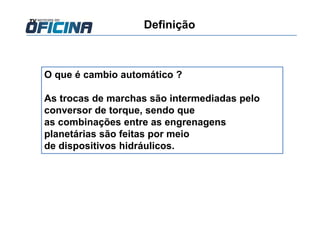 Definição
O que é cambio automático ?
As trocas de marchas são intermediadas pelo
conversor de torque, sendo que
as combinações entre as engrenagens
planetárias são feitas por meio
de dispositivos hidráulicos.
 