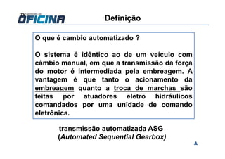O que é cambio automatizado ?
O sistema é idêntico ao de um veículo com
câmbio manual, em que a transmissão da força
do motor é intermediada pela embreagem. A
vantagem é que tanto o acionamento da
embreagem quanto a troca de marchas são
feitas por atuadores eletro hidráulicos
comandados por uma unidade de comando
eletrônica.
transmissão automatizada ASG
(Automated Sequential Gearbox)
Definição
 