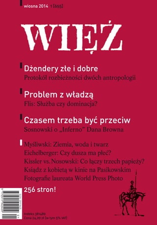 wiosna 2014 1 [655]
Indeks 381489
Cena 24,99 zł [w tym 5% VAT]
Dżendery złe i dobre
Protokół rozbieżności dwóch antropologii
Problem z władzą
Flis: Służba czy dominacja?
Czasem trzeba być przeciw
Sosnowski o „Inferno” Dana Browna
Myśliwski: Ziemia, woda i twarz
Eichelberger: Czy dusza ma płeć?
Kissler vs. Nosowski: Co łączy trzech papieży?
Ksiądz z kobietą w kinie na Pasikowskim
Fotografie laureata World Press Photo
256 stron!
 