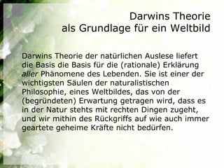 Darwins Theorie
          als Grundlage für ein Weltbild

Darwins Theorie der natürlichen Auslese liefert
die Basis die Basis für die (rationale) Erklärung
aller Phänomene des Lebenden. Sie ist einer der
wichtigsten Säulen der naturalistischen
Philosophie, eines Weltbildes, das von der
(begründeten) Erwartung getragen wird, dass es
in der Natur stehts mit rechten Dingen zugeht,
und wir mithin des Rückgriffs auf wie auch immer
geartete geheime Kräfte nicht bedürfen.
 