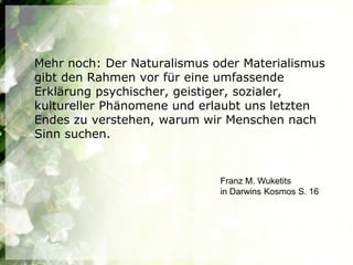 Mehr noch: Der Naturalismus oder Materialismus
gibt den Rahmen vor für eine umfassende
Erklärung psychischer, geistiger, sozialer,
kultureller Phänomene und erlaubt uns letzten
Endes zu verstehen, warum wir Menschen nach
Sinn suchen.


                             Franz M. Wuketits
                             in Darwins Kosmos S. 16
 