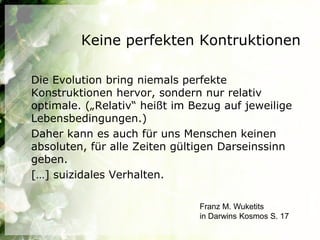 Keine perfekten Kontruktionen

Die Evolution bring niemals perfekte
Konstruktionen hervor, sondern nur relativ
optimale. („Relativ“ heißt im Bezug auf jeweilige
Lebensbedingungen.)
Daher kann es auch für uns Menschen keinen
absoluten, für alle Zeiten gültigen Darseinssinn
geben.
[…] suizidales Verhalten.

                               Franz M. Wuketits
                               in Darwins Kosmos S. 17
 