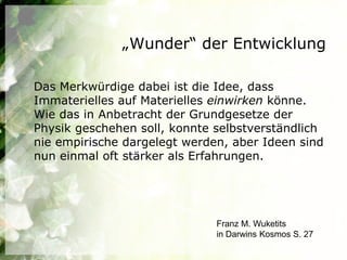 „Wunder“ der Entwicklung

Das Merkwürdige dabei ist die Idee, dass
Immaterielles auf Materielles einwirken könne.
Wie das in Anbetracht der Grundgesetze der
Physik geschehen soll, konnte selbstverständlich
nie empirische dargelegt werden, aber Ideen sind
nun einmal oft stärker als Erfahrungen.




                              Franz M. Wuketits
                              in Darwins Kosmos S. 27
 