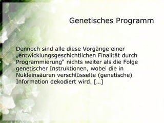 Genetisches Programm


Dennoch sind alle diese Vorgänge einer
„entwicklungsgeschichtlichen Finalität durch
Programmierung“ nichts weiter als die Folge
genetischer Instruktionen, wobei die in
Nukleinsäuren verschlüsselte (genetische)
Information dekodiert wird. […]
 