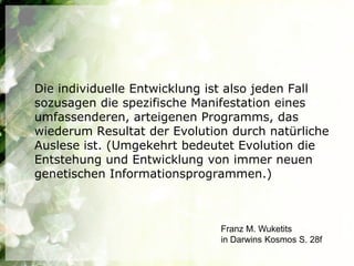Die individuelle Entwicklung ist also jeden Fall
sozusagen die spezifische Manifestation eines
umfassenderen, arteigenen Programms, das
wiederum Resultat der Evolution durch natürliche
Auslese ist. (Umgekehrt bedeutet Evolution die
Entstehung und Entwicklung von immer neuen
genetischen Informationsprogrammen.)



                              Franz M. Wuketits
                              in Darwins Kosmos S. 28f
 