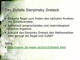 Das Zufalls Sierpinsky Dreieck

• Einfache Regel zum finden des nächsten Punktes
  mit Zufallsvariable.
• Ästhetisch ansprechendes und makroskopisch
  gleiches Ergebnis.
• Braucht das Sierpinky Dreieck den Mathematiker
  oder genügt die Regel und Zufall?

Siehe
• http://www.3d-meier.de/tut10/Seite5.html
 