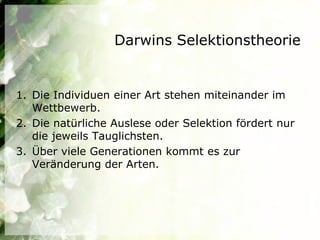 Darwins Selektionstheorie


1. Die Individuen einer Art stehen miteinander im
   Wettbewerb.
2. Die natürliche Auslese oder Selektion fördert nur
   die jeweils Tauglichsten.
3. Über viele Generationen kommt es zur
   Veränderung der Arten.
 