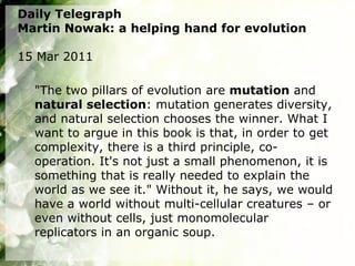 Daily Telegraph
Martin Nowak: a helping hand for evolution

15 Mar 2011

  "The two pillars of evolution are mutation and
  natural selection: mutation generates diversity,
  and natural selection chooses the winner. What I
  want to argue in this book is that, in order to get
  complexity, there is a third principle, co-
  operation. It's not just a small phenomenon, it is
  something that is really needed to explain the
  world as we see it." Without it, he says, we would
  have a world without multi-cellular creatures – or
  even without cells, just monomolecular
  replicators in an organic soup.
 