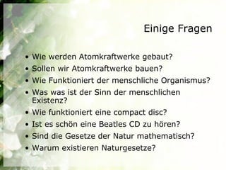 Einige Fragen

• Wie werden Atomkraftwerke gebaut?
• Sollen wir Atomkraftwerke bauen?
• Wie Funktioniert der menschliche Organismus?
• Was was ist der Sinn der menschlichen
  Existenz?
• Wie funktioniert eine compact disc?
• Ist es schön eine Beatles CD zu hören?
• Sind die Gesetze der Natur mathematisch?
• Warum existieren Naturgesetze?
 
