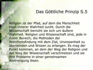 Das Göttliche Prinzip S.5

Religion ist der Pfad, auf dem die Menschheit
nach innerer Wahrheit sucht. Durch die
Wissenschaft bemüht sie sich um äußere
Wahrheit. Religion und Wissenschaft sind, jede in
ihrem Bereich, die Methoden der
Wahrheitsfindung mit dem Ziel, Unwissenheit zu
überwinden und Wissen zu erlangen. Es mag der
Punkt kommen, an dem der Weg der Religion und
der Weg der Wissenschaft verschmelzen und sie
ihre Probleme in einer gemeinsamen
Anstrengung lösen.
 