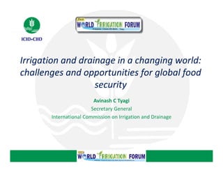 Irrigation and drainage in a changing world: 
Irrigation and drainage in a changing world: 
challenges and opportunities for global food 
challenges and opportunities for global food 
challenges and opportunities for global food
security
Avinash C Tyagi
Secretary General
International Commission on Irrigation and Drainage
International Commission on Irrigation and Drainage

 