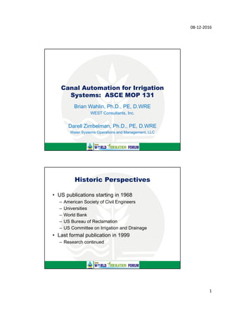 08‐12‐2016
1
Canal Automation for Irrigation
Systems: ASCE MOP 131
Brian Wahlin, Ph.D., PE, D.WRE
WEST Consultants, Inc.
Darell Zimbelman, Ph.D., PE, D.WRE
Water Systems Operations and Management, LLC
• US publications starting in 1968
– American Society of Civil Engineers
– Universities
– World Bank
– US Bureau of Reclamation
– US Committee on Irrigation and Drainage
• Last formal publication in 1999
– Research continued
Historic Perspectives
 