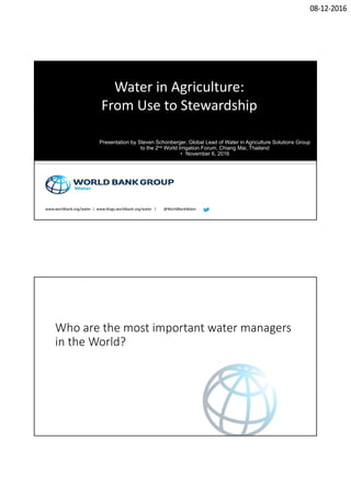 08‐12‐2016
www.worldbank.org/water  |  www.blogs.worldbank.org/water   |        @WorldBankWater
Water in Agriculture:
From Use to Stewardship
Presentation by Steven Schonberger, Global Lead of Water in Agriculture Solutions Group
to the 2nd World Irrigation Forum, Chiang Mai, Thailand
• November 6, 2016
Who are the most important water managers 
in the World?
 