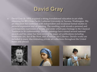    David Gray (b. 1970) acquired a strong foundational education in art while
    obtaining his BFA from Pacific Lutheran University in Tacoma, Washington. His
    art education has continued with independent and occasional formal studies in
    pictorial expression and oil painting. The resulting work reveals a personal and
    contemporary expression of beauty and order which pays homage to the Classical
    Tradition in its craftsmanship. David's paintings have earned several national
    awards and his career has been covered by major art publications including
    Southwest Art, Art of the West, and American Art Collector. David's works are
    included in many discriminating private art collections throughout the United
    States and abroad.
 