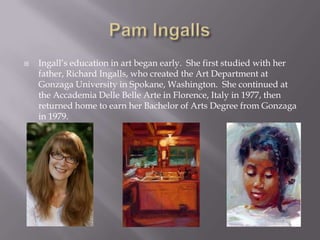    Ingall’s education in art began early. She first studied with her
    father, Richard Ingalls, who created the Art Department at
    Gonzaga University in Spokane, Washington. She continued at
    the Accademia Delle Belle Arte in Florence, Italy in 1977, then
    returned home to earn her Bachelor of Arts Degree from Gonzaga
    in 1979.
 