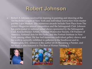    Robert A. Johnson received his training in painting and drawing at the
    Art Students League of New York and individual instruction from master
    painter Lajos Markos. His numerous awards include First Place from The
    Artist's Magazine annual competition and the Salmagundi Club. Johnson
    has participated in national juried shows sponsored by the Salmagundi
    Club, Knickerbocker Artists, National Watercolor Society, Oil Painters of
    America, National Arts for the Parks, and the Portrait Institute in New
    York, among others. He has had numerous individual gallery shows, and
    his work is currently exhibited in galleries in the Southwest and in
    Washington, D.C. Johnson is the author of On Becoming a Painter, and
    his work is also featured in The Best of Flower Painting 2.
 