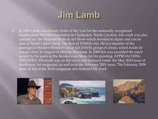    In 1991 Lamb was chosen Artist of the Year for the nationally recognized
    Southeastern Wildlife Exposition in Charleston, South Carolina. His work was also
    selected for the National Birds in Art Show which traveled to Japan and can be
    seen in North Light's book, The Best of Wildlife Art. He is a member of the
    prestigious Western Rendezvous of Art (NWR) group of artists, which holds its’
    annual show in August in Helena, Montana. In 2008 Jim was awarded the merit
    award by his peers at the Rendezvous Show for his painting, APPROACHING
    THUNDER. His work was on the cover and featured inside the May 2010 issue of
    Southwest Art magazine, as well as in the February 2001 issue. The February 2009
    issue of Art of the West magazine also featured his work.
 