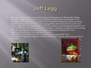    Jeff Legg, a native of Missouri studied painting and drawing at the Minneapolis College
    of Artand Design and also Atelier Lack, a private art studio school modeled after 15th to
    19th century classical European instruction. His “old master” techniques combined with his
    inspired contemporary use of chiaroscuro engage fellow artists and collectors world wide.
    Today, Legg’s artwork is represented by some of the nation’s most distinguished galleries and
    is an Oil Painters of America signature Master painter. A nationally recognized award winning
    artist, his paintings have been featured in many publications including The Artists
    Magazine, AmericanArtist, North Light books, Art of the
    West, Western Art Collector, American Art Collector and has graced the cover
    of Southwest Art Magazine. Legg now resides in Estes Park, Colorado where he paints daily in
    his studio.
   --
 