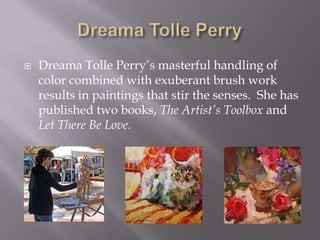    Dreama Tolle Perry’s masterful handling of
    color combined with exuberant brush work
    results in paintings that stir the senses. She has
    published two books, The Artist’s Toolbox and
    Let There Be Love.
 