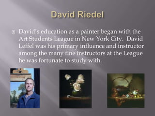    David’s education as a painter began with the
    Art Students League in New York City. David
    Leffel was his primary influence and instructor
    among the many fine instructors at the League
    he was fortunate to study with.
 