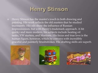    Henry Stinson has the master's touch in both drawing and
    painting. His work reflects the old masters that he studied
    incessantly. His oils show the influence of Russian
    Impressionism, but with Henry's trademark approach. A bit
    quirky and more modern, his subjects include heating oil
    tanks, VW starters, and Martians. His focus and true love is the
    human figure, however, which he conveys with incredibly
    graceful and painterly brushstrokes. His drafting skills are superb.
 
