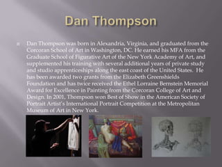    Dan Thompson was born in Alexandria, Virginia, and graduated from the
    Corcoran School of Art in Washington, DC. He earned his MFA from the
    Graduate School of Figurative Art of the New York Academy of Art, and
    supplemented his training with several additional years of private study
    and studio apprenticeships along the east coast of the United States. He
    has been awarded two grants from the Elizabeth Greenshields
    Foundation and has twice received the Ethel Lorraine Bernstein Memorial
    Award for Excellence in Painting from the Corcoran College of Art and
    Design. In 2001, Thompson won Best of Show in the American Society of
    Portrait Artist’s International Portrait Competition at the Metropolitan
    Museum of Art in New York.
 
