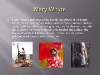    Mary Whyte's paintings of the people and places of the South
    Carolina Low Country are richly narrative. She combines abstract
    design with sensitive rendering to produce the dynamic portraits
    she is known for. Mary is also an avid teacher and author. She
    lives and paints in Charleston, South Carolina and teaches
    painting workshops across the country.
 