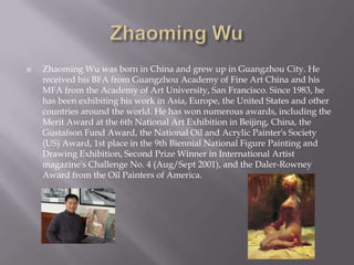    Zhaoming Wu was born in China and grew up in Guangzhou City. He
    received his BFA from Guangzhou Academy of Fine Art China and his
    MFA from the Academy of Art University, San Francisco. Since 1983, he
    has been exhibiting his work in Asia, Europe, the United States and other
    countries around the world. He has won numerous awards, including the
    Merit Award at the 6th National Art Exhibition in Beijing, China, the
    Gustafson Fund Award, the National Oil and Acrylic Painter's Society
    (US) Award, 1st place in the 9th Biennial National Figure Painting and
    Drawing Exhibition, Second Prize Winner in International Artist
    magazine's Challenge No. 4 (Aug/Sept 2001), and the Daler-Rowney
    Award from the Oil Painters of America.
 