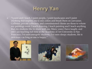    "I paint and I teach. I paint people, I paint landscapes and I paint
    anything that inspires me to mix colors and brush them on canvasses.
    Galleries, private collectors, and commissioned clients are those to whom
    my paintings went. I teach drawing, I teach painting and I teach anything
    that my students like to share with me. Many years I have taught, and
    still I am teaching full time at the Academy of Art University in San
    Francisco. I've seen energetic students, I've seen sleepy students, life is
    delicious—as long as one is happy.”
 