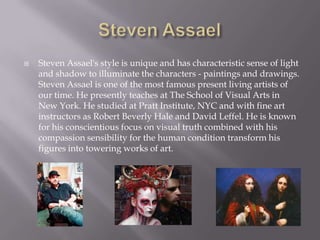    Steven Assael's style is unique and has characteristic sense of light
    and shadow to illuminate the characters - paintings and drawings.
    Steven Assael is one of the most famous present living artists of
    our time. He presently teaches at The School of Visual Arts in
    New York. He studied at Pratt Institute, NYC and with fine art
    instructors as Robert Beverly Hale and David Leffel. He is known
    for his conscientious focus on visual truth combined with his
    compassion sensibility for the human condition transform his
    figures into towering works of art.
 
