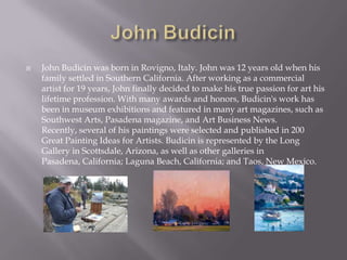    John Budicin was born in Rovigno, Italy. John was 12 years old when his
    family settled in Southern California. After working as a commercial
    artist for 19 years, John finally decided to make his true passion for art his
    lifetime profession. With many awards and honors, Budicin's work has
    been in museum exhibitions and featured in many art magazines, such as
    Southwest Arts, Pasadena magazine, and Art Business News.
    Recently, several of his paintings were selected and published in 200
    Great Painting Ideas for Artists. Budicin is represented by the Long
    Gallery in Scottsdale, Arizona, as well as other galleries in
    Pasadena, California; Laguna Beach, California; and Taos, New Mexico.
 