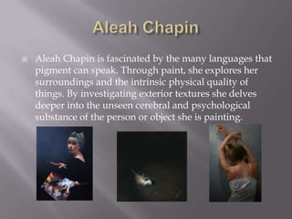    Aleah Chapin is fascinated by the many languages that
    pigment can speak. Through paint, she explores her
    surroundings and the intrinsic physical quality of
    things. By investigating exterior textures she delves
    deeper into the unseen cerebral and psychological
    substance of the person or object she is painting.
 
