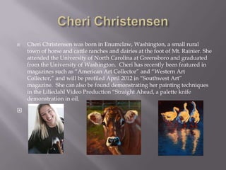    Cheri Christensen was born in Enumclaw, Washington, a small rural
    town of horse and cattle ranches and dairies at the foot of Mt. Rainier. She
    attended the University of North Carolina at Greensboro and graduated
    from the University of Washington. Cheri has recently been featured in
    magazines such as “American Art Collector” and “Western Art
    Collector,” and will be profiled April 2012 in “Southwest Art”
    magazine. She can also be found demonstrating her painting techniques
    in the Liliedahl Video Production “Straight Ahead, a palette knife
    demonstration in oil.


 