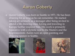    Aaron Coberly was born in Seattle in 1971. He has been
    drawing for as long as he can remember. He started
    taking art seriously as a teenager after being invited to
    attend a life drawing class. Living and traveling in
    Europe further inspired him. His work is primarily
    figurative with a stylistic nod to the Masters and the
    Impressionists. Aaron runs an open painting and
    drawing session in Seattle.
 