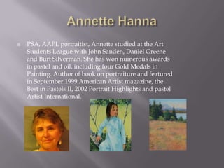    PSA, AAPL portraitist, Annette studied at the Art
    Students League with John Sanden, Daniel Greene
    and Burt Silverman. She has won numerous awards
    in pastel and oil, including four Gold Medals in
    Painting. Author of book on portraiture and featured
    in September 1999 American Artist magazine, the
    Best in Pastels II, 2002 Portrait Highlights and pastel
    Artist International.
 