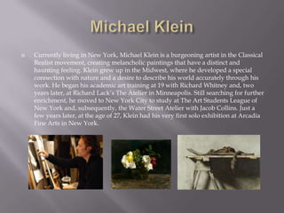    Currently living in New York, Michael Klein is a burgeoning artist in the Classical
    Realist movement, creating melancholic paintings that have a distinct and
    haunting feeling. Klein grew up in the Midwest, where he developed a special
    connection with nature and a desire to describe his world accurately through his
    work. He began his academic art training at 19 with Richard Whitney and, two
    years later, at Richard Lack’s The Atelier in Minneapolis. Still searching for further
    enrichment, he moved to New York City to study at The Art Students League of
    New York and, subsequently, the Water Street Atelier with Jacob Collins. Just a
    few years later, at the age of 27, Klein had his very first solo exhibition at Arcadia
    Fine Arts in New York.
 