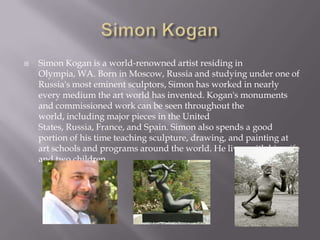   Simon Kogan is a world-renowned artist residing in
    Olympia, WA. Born in Moscow, Russia and studying under one of
    Russia's most eminent sculptors, Simon has worked in nearly
    every medium the art world has invented. Kogan's monuments
    and commissioned work can be seen throughout the
    world, including major pieces in the United
    States, Russia, France, and Spain. Simon also spends a good
    portion of his time teaching sculpture, drawing, and painting at
    art schools and programs around the world. He lives with his wife
    and two children.
 