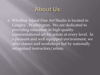    Whidbey Island Fine Art Studio is located in
    Langley , Washington. We are dedicated to
    providing education in high quality
    representational art for artists at every level. In
    a pleasant and well equipped environment, we
    offer classes and workshops led by nationally
    recognized instructors/artists.
 